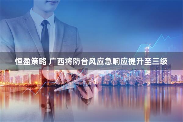 恒盈策略 广西将防台风应急响应提升至三级
