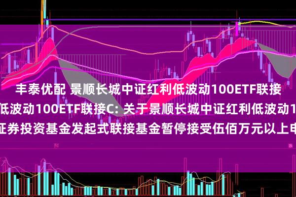 丰泰优配 景顺长城中证红利低波动100ETF联接A,景顺长城中证红利低波动100ETF联接C: 关于景顺长城中证红利低波动100交易型开放式指数证券投资基金发起式联接基金暂停接受伍佰万元以上申购(含日常申购和定期定额申购)及转换转入业务的公告
