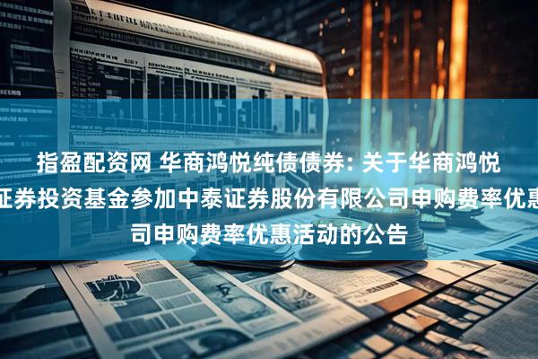 指盈配资网 华商鸿悦纯债债券: 关于华商鸿悦纯债债券型证券投资基金参加中泰证券股份有限公司申购费率优惠活动的公告