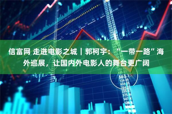 信富网 走进电影之城｜郭柯宇：“一带一路”海外巡展，让国内外电影人的舞台更广阔