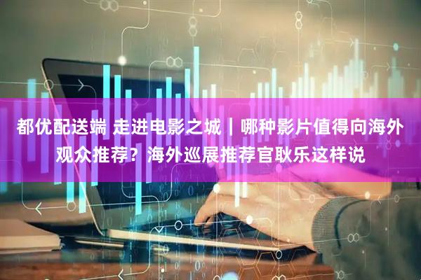都优配送端 走进电影之城｜哪种影片值得向海外观众推荐？海外巡展推荐官耿乐这样说