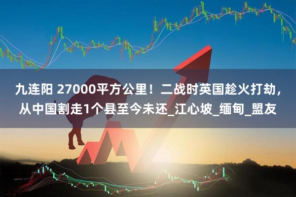 九连阳 27000平方公里！二战时英国趁火打劫，从中国割走1个县至今未还_江心坡_缅甸_盟友