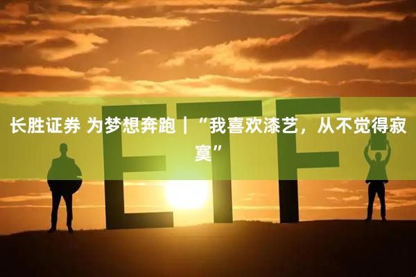长胜证券 为梦想奔跑｜“我喜欢漆艺，从不觉得寂寞”