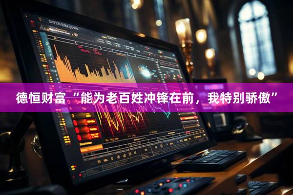 德恒财富 “能为老百姓冲锋在前，我特别骄傲”