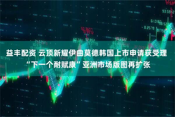 益丰配资 云顶新耀伊曲莫德韩国上市申请获受理 “下一个耐赋康”亚洲市场版图再扩张