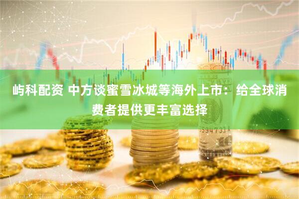 屿科配资 中方谈蜜雪冰城等海外上市：给全球消费者提供更丰富选择