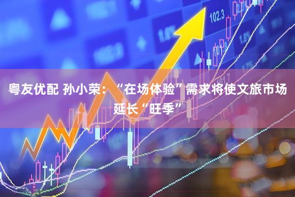 粤友优配 孙小荣：“在场体验”需求将使文旅市场延长“旺季”