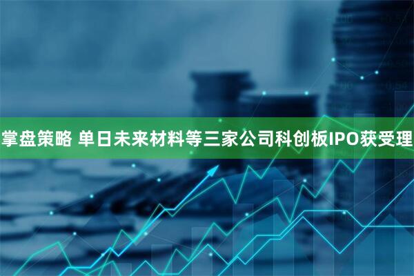 掌盘策略 单日未来材料等三家公司科创板IPO获受理