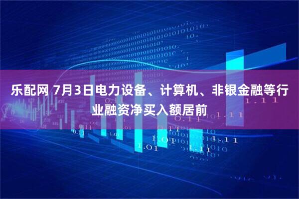 乐配网 7月3日电力设备、计算机、非银金融等行业融资净买入额居前