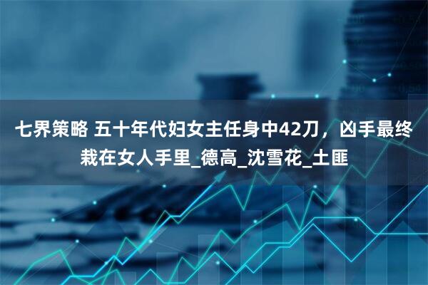 七界策略 五十年代妇女主任身中42刀，凶手最终栽在女人手里_德高_沈雪花_土匪