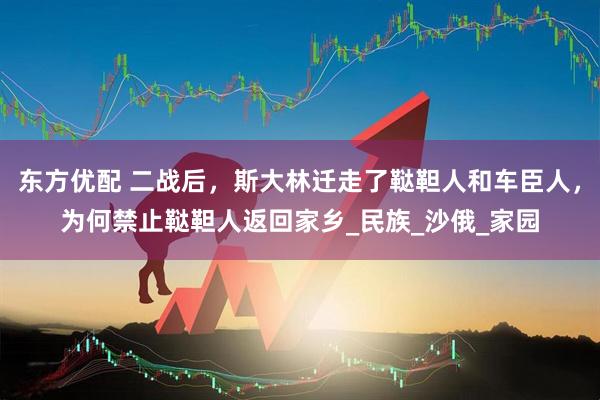 东方优配 二战后，斯大林迁走了鞑靼人和车臣人，为何禁止鞑靼人返回家乡_民族_沙俄_家园