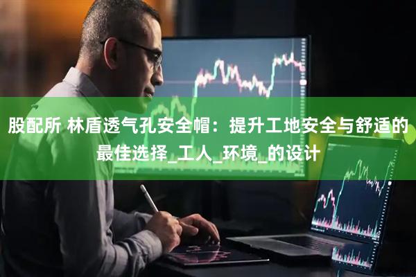 股配所 林盾透气孔安全帽：提升工地安全与舒适的最佳选择_工人_环境_的设计