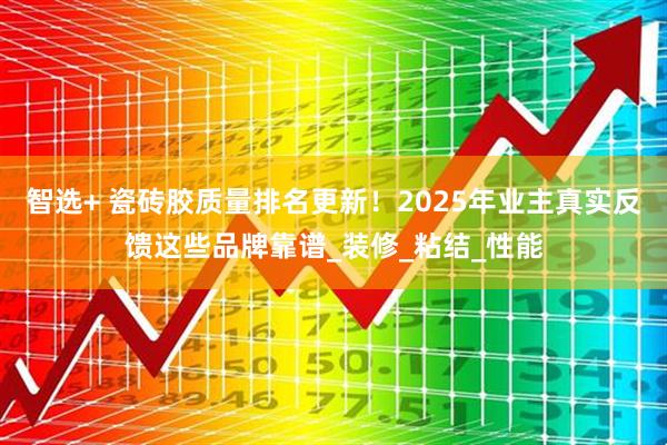智选+ 瓷砖胶质量排名更新！2025年业主真实反馈这些品牌靠谱_装修_粘结_性能