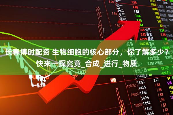 长春博时配资 生物细胞的核心部分，你了解多少？快来一探究竟_合成_进行_物质