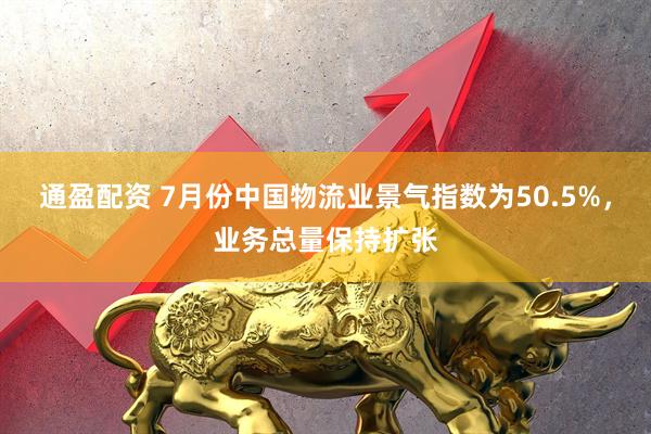 通盈配资 7月份中国物流业景气指数为50.5%，业务总量保持扩张