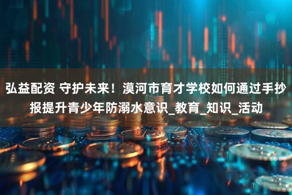 弘益配资 守护未来！漠河市育才学校如何通过手抄报提升青少年防溺水意识_教育_知识_活动