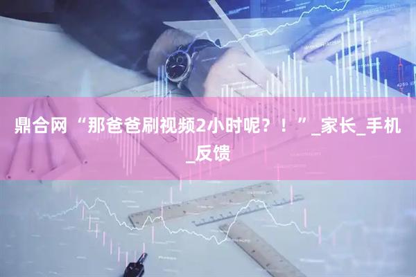 鼎合网 “那爸爸刷视频2小时呢？！”_家长_手机_反馈