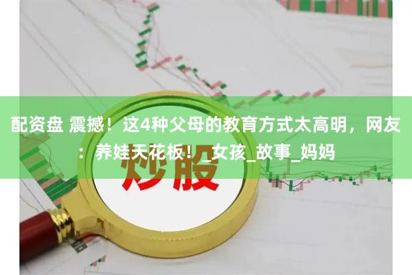 配资盘 震撼！这4种父母的教育方式太高明，网友：养娃天花板！_女孩_故事_妈妈