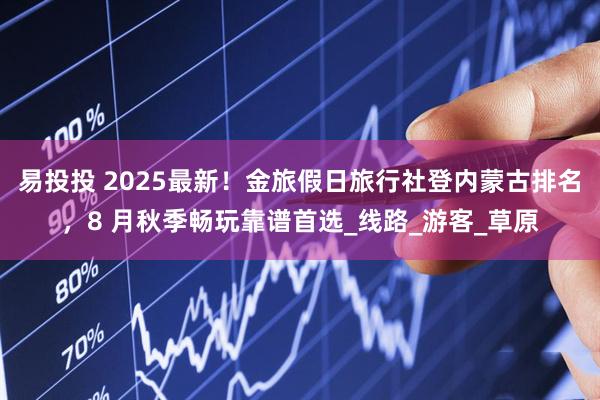 易投投 2025最新！金旅假日旅行社登内蒙古排名，8 月秋季畅玩靠谱首选_线路_游客_草原