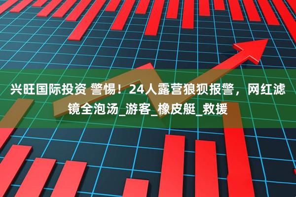 兴旺国际投资 警惕！24人露营狼狈报警，网红滤镜全泡汤_游客_橡皮艇_救援