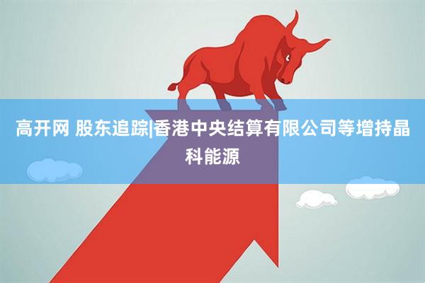 高开网 股东追踪|香港中央结算有限公司等增持晶科能源