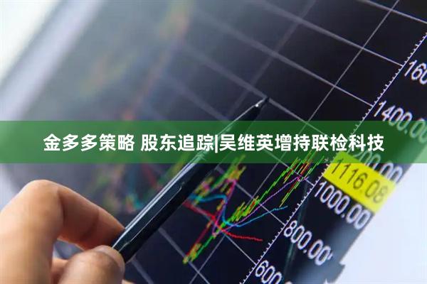 金多多策略 股东追踪|吴维英增持联检科技