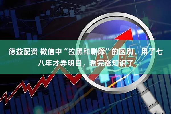 德益配资 微信中“拉黑和删除”的区别，用了七八年才弄明白，看完涨知识了