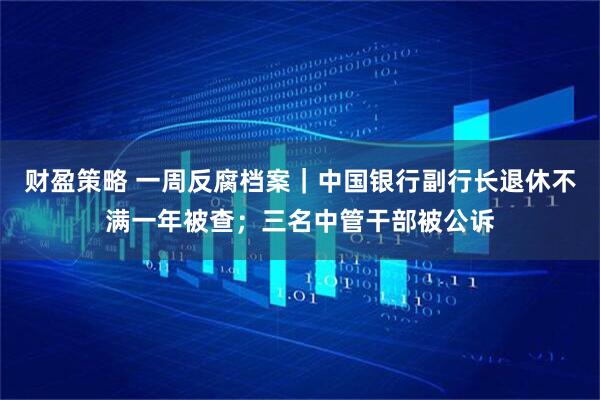 财盈策略 一周反腐档案｜中国银行副行长退休不满一年被查；三名中管干部被公诉
