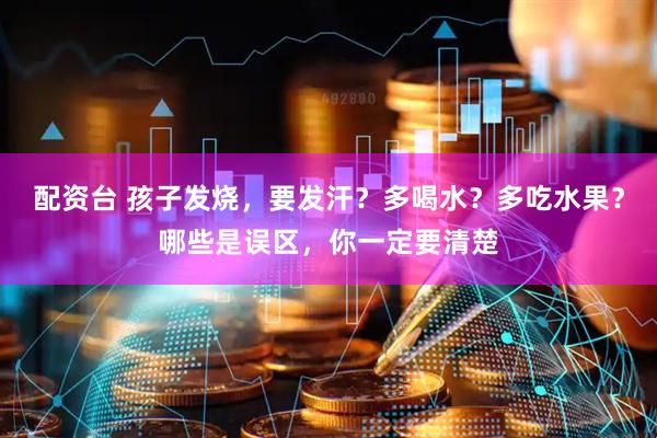 配资台 孩子发烧，要发汗？多喝水？多吃水果？哪些是误区，你一定要清楚