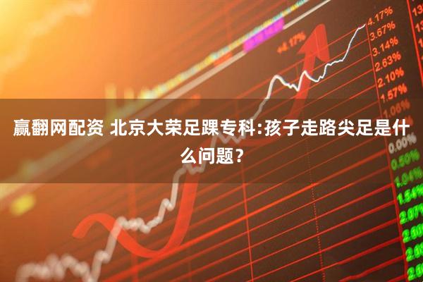 赢翻网配资 北京大荣足踝专科:孩子走路尖足是什么问题？