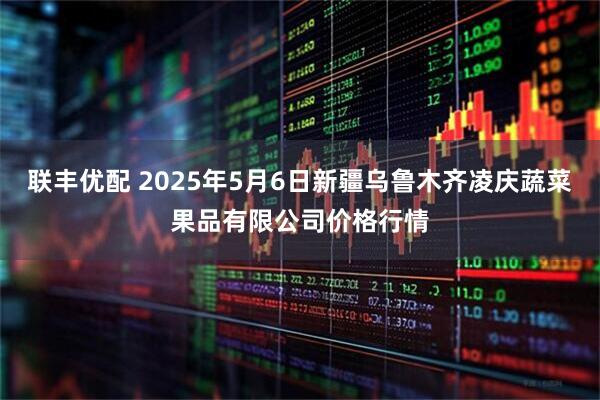 联丰优配 2025年5月6日新疆乌鲁木齐凌庆蔬菜果品有限公司价格行情