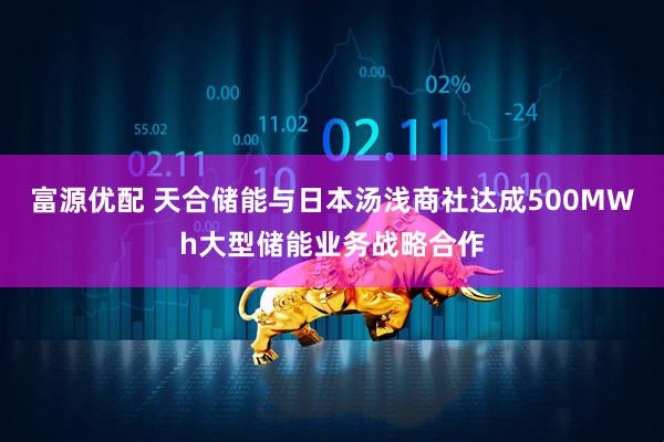富源优配 天合储能与日本汤浅商社达成500MWh大型储能业务战略合作