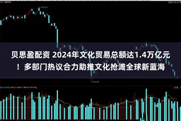 贝思盈配资 2024年文化贸易总额达1.4万亿元！多部门热议合力助推文化抢滩全球新蓝海