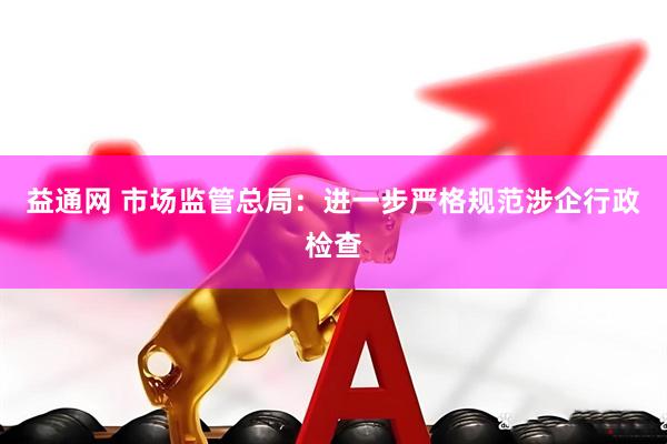 益通网 市场监管总局：进一步严格规范涉企行政检查