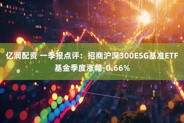 亿润配资 一季报点评：招商沪深300ESG基准ETF基金季度涨幅-0.66%