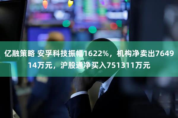 亿融策略 安孚科技振幅1622%，机构净卖出764914万元，沪股通净买入751311万元